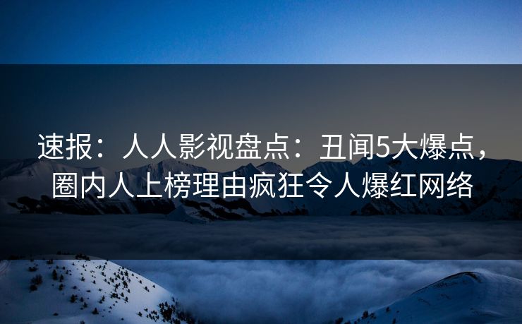 速报：人人影视盘点：丑闻5大爆点，圈内人上榜理由疯狂令人爆红网络