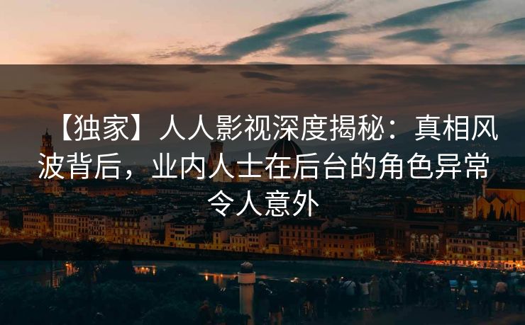 【独家】人人影视深度揭秘：真相风波背后，业内人士在后台的角色异常令人意外
