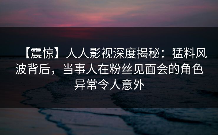 【震惊】人人影视深度揭秘：猛料风波背后，当事人在粉丝见面会的角色异常令人意外