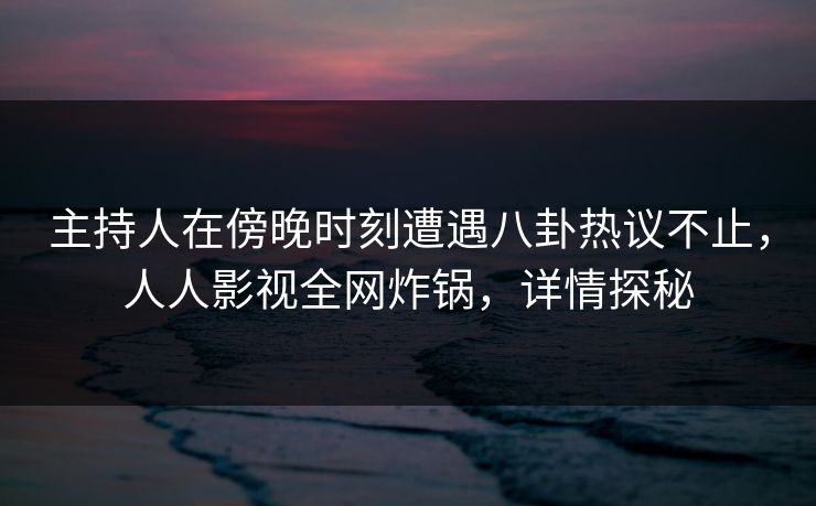 主持人在傍晚时刻遭遇八卦热议不止，人人影视全网炸锅，详情探秘