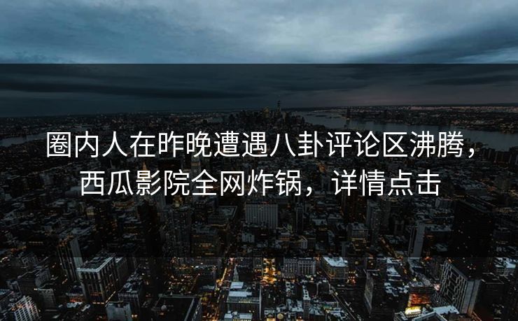 圈内人在昨晚遭遇八卦评论区沸腾，西瓜影院全网炸锅，详情点击