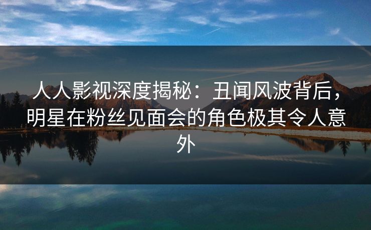 人人影视深度揭秘：丑闻风波背后，明星在粉丝见面会的角色极其令人意外