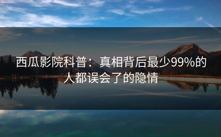 西瓜影院科普：真相背后最少99%的人都误会了的隐情