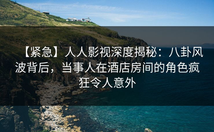 【紧急】人人影视深度揭秘：八卦风波背后，当事人在酒店房间的角色疯狂令人意外