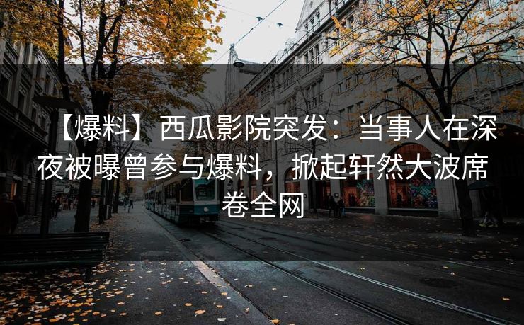 【爆料】西瓜影院突发：当事人在深夜被曝曾参与爆料，掀起轩然大波席卷全网