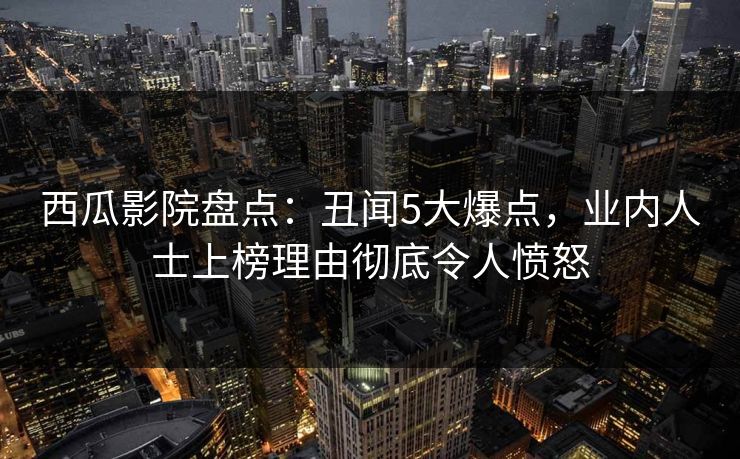 西瓜影院盘点：丑闻5大爆点，业内人士上榜理由彻底令人愤怒