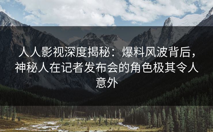 人人影视深度揭秘：爆料风波背后，神秘人在记者发布会的角色极其令人意外