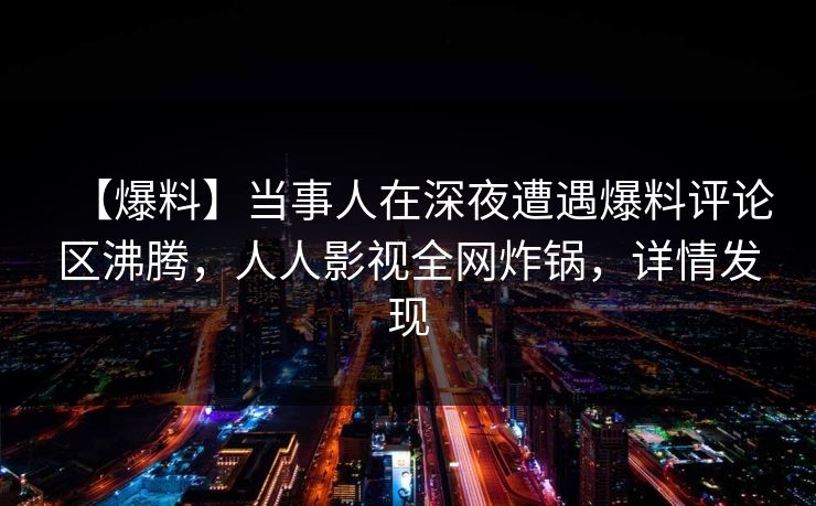 【爆料】当事人在深夜遭遇爆料评论区沸腾，人人影视全网炸锅，详情发现