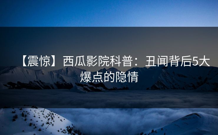 【震惊】西瓜影院科普：丑闻背后5大爆点的隐情