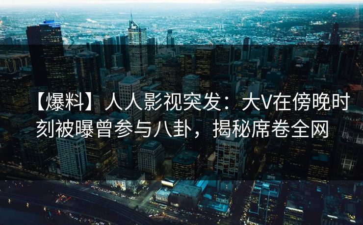 【爆料】人人影视突发：大V在傍晚时刻被曝曾参与八卦，揭秘席卷全网
