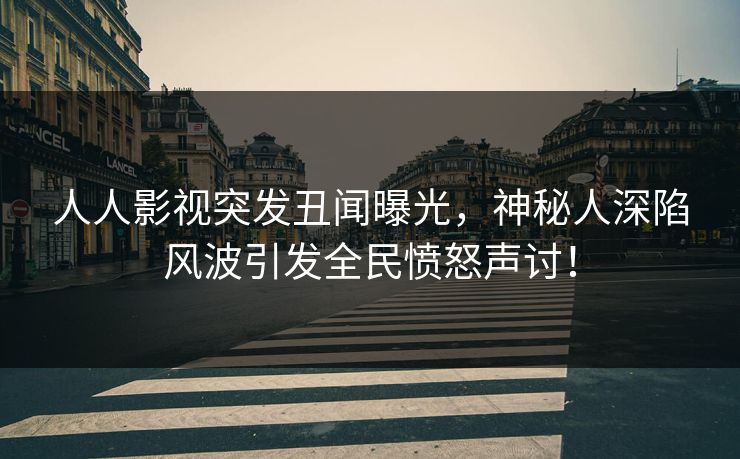 人人影视突发丑闻曝光，神秘人深陷风波引发全民愤怒声讨！