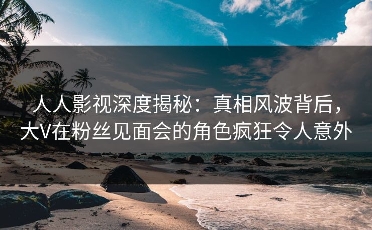 人人影视深度揭秘：真相风波背后，大V在粉丝见面会的角色疯狂令人意外