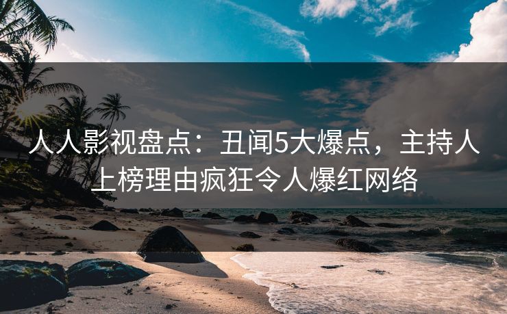 人人影视盘点：丑闻5大爆点，主持人上榜理由疯狂令人爆红网络