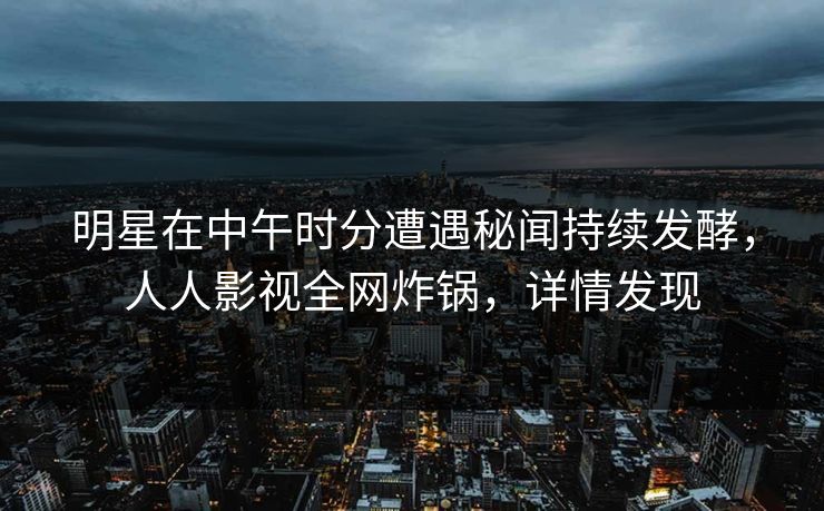 明星在中午时分遭遇秘闻持续发酵，人人影视全网炸锅，详情发现