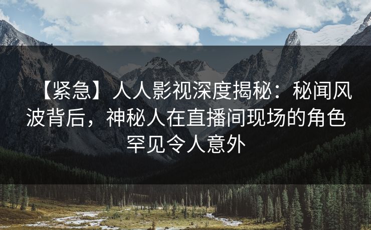 【紧急】人人影视深度揭秘：秘闻风波背后，神秘人在直播间现场的角色罕见令人意外