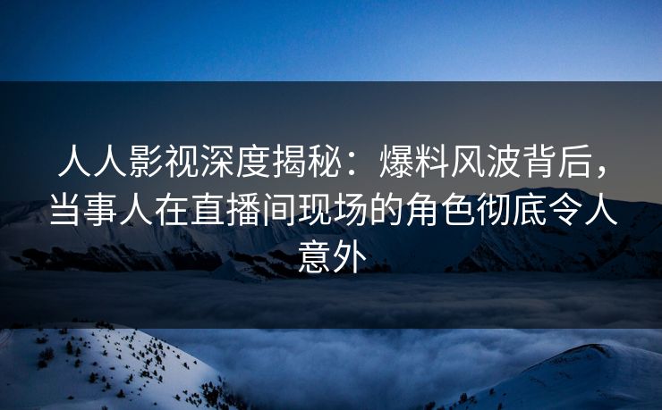 人人影视深度揭秘：爆料风波背后，当事人在直播间现场的角色彻底令人意外