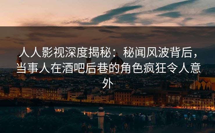 人人影视深度揭秘：秘闻风波背后，当事人在酒吧后巷的角色疯狂令人意外
