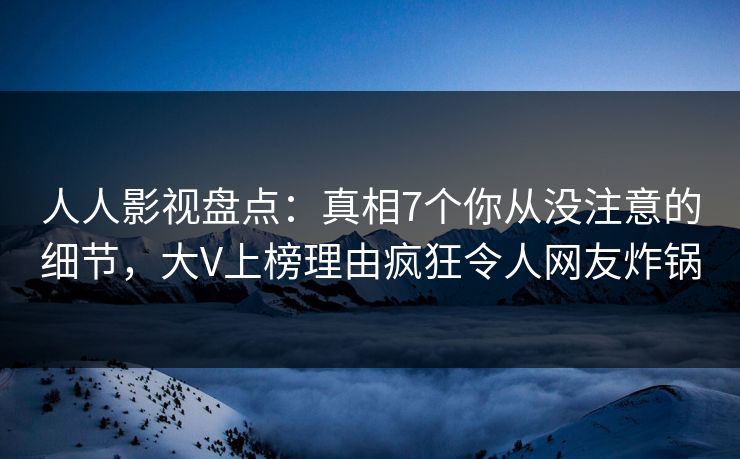 人人影视盘点：真相7个你从没注意的细节，大V上榜理由疯狂令人网友炸锅