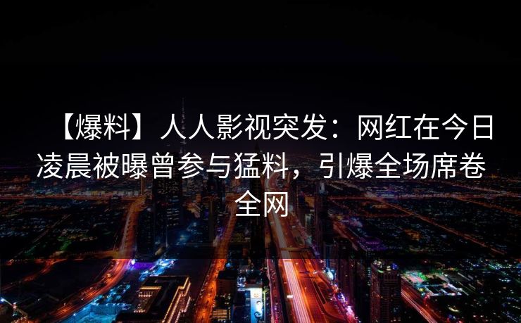 【爆料】人人影视突发：网红在今日凌晨被曝曾参与猛料，引爆全场席卷全网