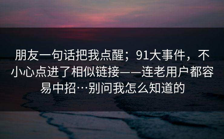 朋友一句话把我点醒；91大事件，不小心点进了相似链接——连老用户都容易中招…别问我怎么知道的