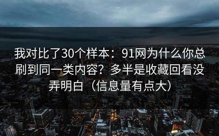 我对比了30个样本：91网为什么你总刷到同一类内容？多半是收藏回看没弄明白（信息量有点大）