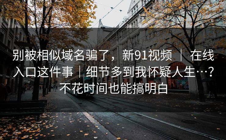 别被相似域名骗了，新91视频 ｜ 在线入口这件事｜细节多到我怀疑人生…？不花时间也能搞明白