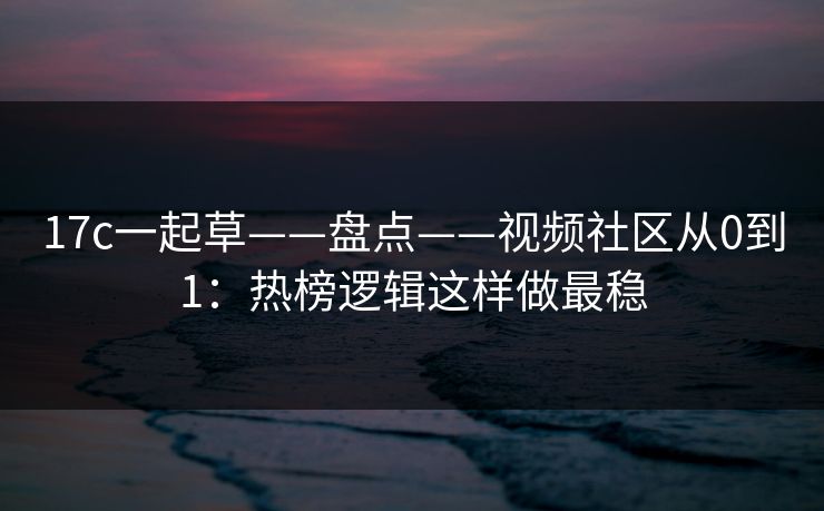 17c一起草——盘点——视频社区从0到1：热榜逻辑这样做最稳