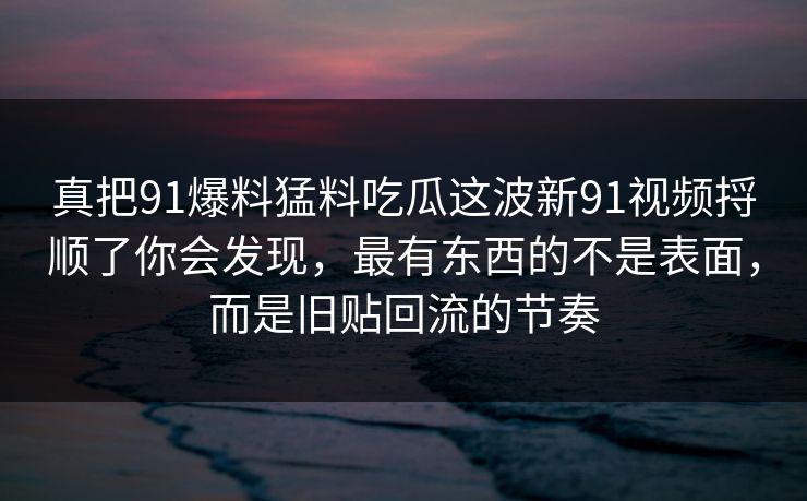 真把91爆料猛料吃瓜这波新91视频捋顺了你会发现，最有东西的不是表面，而是旧贴回流的节奏