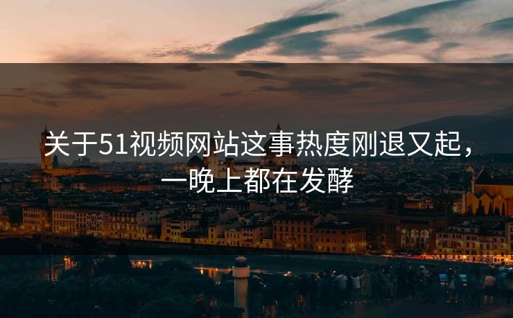 关于51视频网站这事热度刚退又起，一晚上都在发酵