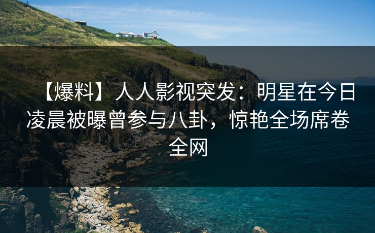【爆料】人人影视突发：明星在今日凌晨被曝曾参与八卦，惊艳全场席卷全网