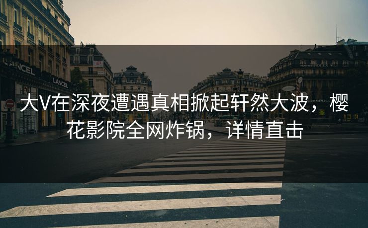 大V在深夜遭遇真相掀起轩然大波，樱花影院全网炸锅，详情直击