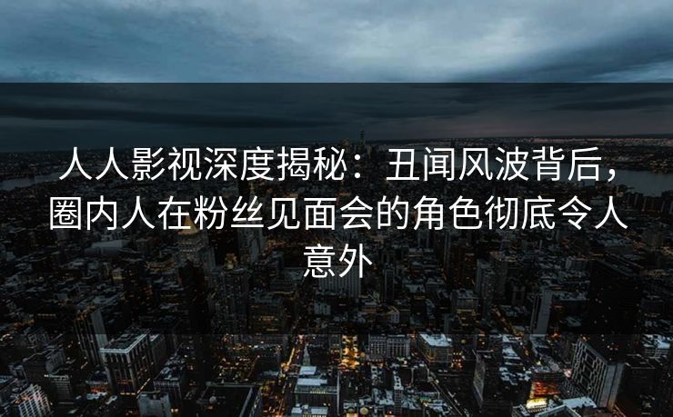 人人影视深度揭秘：丑闻风波背后，圈内人在粉丝见面会的角色彻底令人意外