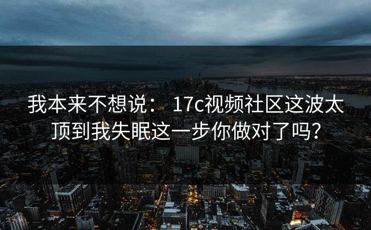 我本来不想说： 17c视频社区这波太顶到我失眠这一步你做对了吗？