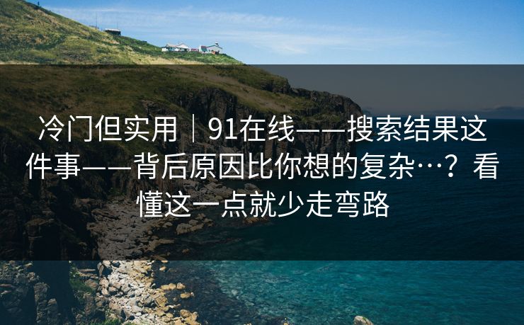 冷门但实用｜91在线——搜索结果这件事——背后原因比你想的复杂…？看懂这一点就少走弯路