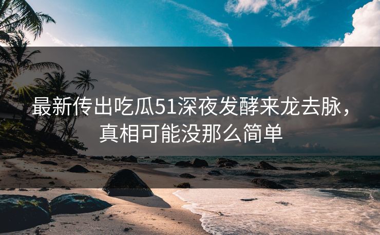 最新传出吃瓜51深夜发酵来龙去脉，真相可能没那么简单